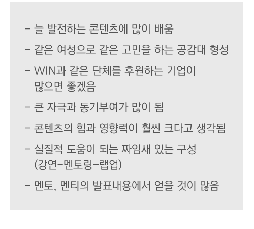 - 늘 발전하는 콘텐츠에 많이 배움
- 같은 여성으로 같은 고민을 하는 공감대 형성 
- WIN과 같은 단체를 후원하는 기업이 
   많으면 좋겠음
- 큰 자극과 동기부여가 많이 됨
- 콘텐츠의 힘과 영향력이 훨씬 크다고 생각됨 
- 실질적 도움이 되는 짜임새 있는 구성 
   (강연-멘토링-랩업)
- 멘토, 멘티의 발표내용에서 얻을 것이 많음 

