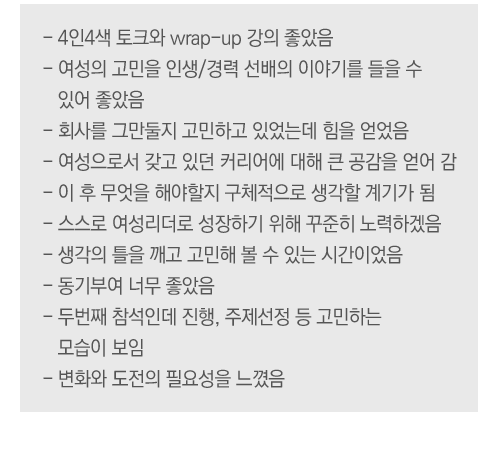 - 늘 발전하는 콘텐츠에 많이 배움
- 같은 여성으로 같은 고민을 하는 공감대 형성 
- WIN과 같은 단체를 후원하는 기업이 
   많으면 좋겠음
- 큰 자극과 동기부여가 많이 됨
- 콘텐츠의 힘과 영향력이 훨씬 크다고 생각됨 
- 실질적 도움이 되는 짜임새 있는 구성 
   (강연-멘토링-랩업)
- 멘토, 멘티의 발표내용에서 얻을 것이 많음 
