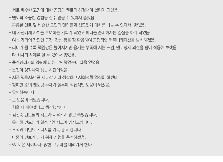 - 서로 비슷한 고민에 대한 공감과 멘토의 해결책이 힐링이 되었음
- 멘토의 소중한 경험을 전수 받을 수 있어서 좋았음
- 훌륭한 멘토 및 비슷한 고민의 멘티들과 심도있게 대화를 나눌 수 있어서  좋았음
- 내 자신에게 가치를 부여하는 기회가 되었고 미래를 준비하자는 결심을 하게 되었음
 - 여성 리더의 장점인 공감, 감성 등을 잘 활용하여 긍정적인 커뮤니케이션을 발휘하겠음
- 리더가 될 수록 책임감은 높아지지만 용기는 부족해 지는 느낌, 멘토링시 의견을 팀에 적용해 보겠음
- 타 회사의 사례를 알 수 있어서 좋았음
- 중간관리자의 역량에 대해 고민했었는데 답을 얻었음
- 본전이 생각나지 않는 시간이었음
- 지금 힘들지만 곧 지나갈 거라 생각하고 사회생활 열심히 하겠다
- 참여한 조의 멘토링 주제가 실무에 직접적인 도움이 되었음
- 유익했습니다
- 큰 도움이 되었습니다
- 힘을 더 내야겠다고 생각했습니다
- 김선숙 멘토님의 리드가 치우치지 않고 좋았습니다
- 유재하 멘토님의 열정적인 지도에 감사드립니다
- 조직과 개인의 에너지를 가득 품고 갑니다
- 나중에 멘토가 되기 위해 경험을 축적하겠음
- WIN 은 사이다다! 얹힌 고구마를 내려가게 한다
 
