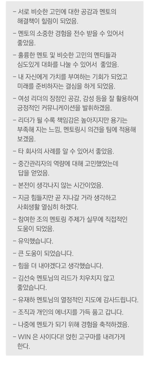 - 서로 비슷한 고민에 대한 공감과 멘토의 해결책이 힐링이 되었음
- 멘토의 소중한 경험을 전수 받을 수 있어서 좋았음
- 훌륭한 멘토 및 비슷한 고민의 멘티들과 심도있게 대화를 나눌 수 있어서  좋았음
- 내 자신에게 가치를 부여하는 기회가 되었고 미래를 준비하자는 결심을 하게 되었음
 - 여성 리더의 장점인 공감, 감성 등을 잘 활용하여 긍정적인 커뮤니케이션을 발휘하겠음
- 리더가 될 수록 책임감은 높아지지만 용기는 부족해 지는 느낌, 멘토링시 의견을 팀에 적용해 보겠음
- 타 회사의 사례를 알 수 있어서 좋았음
- 중간관리자의 역량에 대해 고민했었는데 답을 얻었음
- 본전이 생각나지 않는 시간이었음
- 지금 힘들지만 곧 지나갈 거라 생각하고 사회생활 열심히 하겠다
- 참여한 조의 멘토링 주제가 실무에 직접적인 도움이 되었음
- 유익했습니다
- 큰 도움이 되었습니다
- 힘을 더 내야겠다고 생각했습니다
- 김선숙 멘토님의 리드가 치우치지 않고 좋았습니다
- 유재하 멘토님의 열정적인 지도에 감사드립니다
- 조직과 개인의 에너지를 가득 품고 갑니다
- 나중에 멘토가 되기 위해 경험을 축적하겠음
- WIN 은 사이다다! 얹힌 고구마를 내려가게 한다
 
