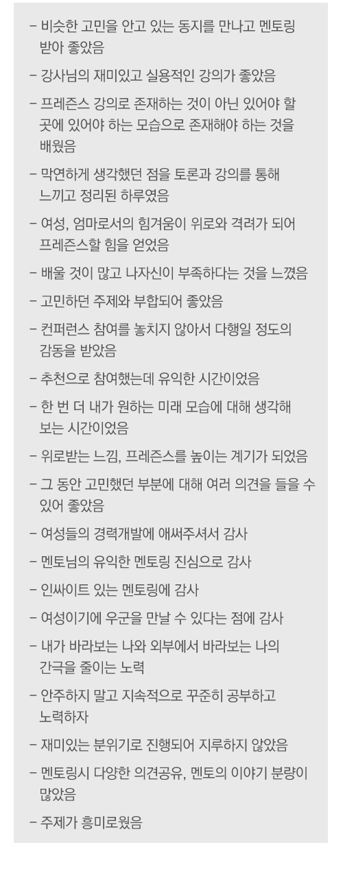 - 비슷한 고민을 안고 있는 동지를 만나고 멘토링 받아 좋았음
- 강사님의 재미있고 실용적인 강의가 좋았음
- 프레즌스 강의로 존재하는 것이 아닌 있어야 할 곳에 있어야 하는 모습으로 존재해야 하는 것을 배웠음
- 막연하게 생각했던 점을 토론과 강의를 통해 느끼고 정리된 하루였음
- 여성, 엄마로서의 힘겨움이 위로와 격려가 되어 프레즌스할 힘을 얻었음
- 배울 것이 많고 나자신이 부족하다는 것을 느꼈음
- 고민하던 주제와 부합되어 좋았음
- 컨퍼런스 참여를 놓치지 않아서 다행일 정도의 감동을 받았음
- 추천으로 참여했는데 유익한 시간이었음
- 한 번 더 내가 원하는 미래 모습에 대해 생각해 보는 시간이었음
- 위로받는 느낌, 프레즌스를 높이는 계기가 되었음
- 그 동안 고민했던 부분에 대해 여러 의견을 들을 수 있어 좋았음
- 여성들의 경력개발에 애써주셔서 감사
- 멘토님의 유익한 멘토링 진심으로 감사
- 인싸이트 있는 멘토링에 감사
- 여성이기에 우군을 만날 수 있다는 점에 감사
- 내가 바라보는 나와 외부에서 바라보는 나의 간극을 줄이는 노력
- 안주하지 말고 지속적으로 꾸준히 공부하고 노력하자
- 재미있는 분위기로 진행되어 지루하지 않았음
- 멘토링시 다양한 의견공유, 멘토의 이야기 분량이 많았음
- 주제가 흥미로웠음
 
