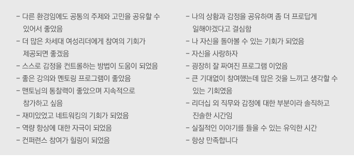 - 다른 환경임에도 공통의 주제와 고민을 공유할 수 있어서 좋았음
- 더 많은 차세대 여성리더에게 참여의 기회가 제공되면 좋겠음
- 스스로 감정을 컨트롤하는 방법이 도움이 되었음
- 좋은 강의와 멘토링 프로그램이 좋았음
- 맨토님의 통찰력이 좋았으며 지속적으로 참가하고 싶음
- 재미있었고 네트워킹의 기회가 되었음
- 역량 향상에 대한 자극이 되었음
- 컨퍼런스 참여가 힐링이 되었음
- 나의 상황과 감정을 공유하며 좀 더 프로답게 일해야겠다고 결심함
- 나 자신을 돌아볼 수 있는 기회가 되었음
- 자신을 사랑하자
- 굉장히 잘 짜여진 프로그램 이었음
- 큰 기대없이 참여했는데 많은 것을 느끼고 생각할 수 있는 기회였음
- 리더십 외 직무와 감정에 대한 부분이라 솔직하고 진솔한 시간임
- 실질적인 이야기를 들을 수 있는 유익한 시간
- 항상 만족합니다