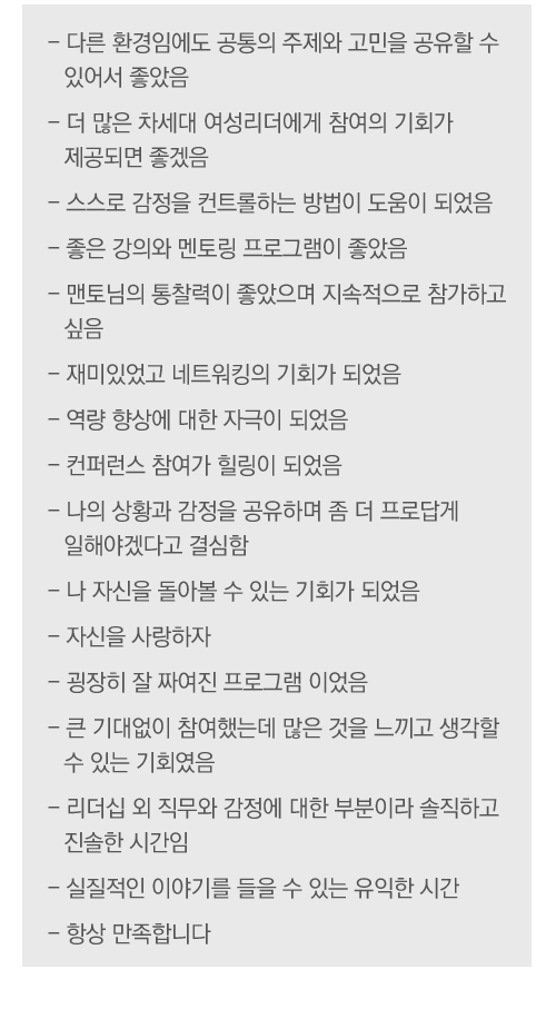 - 다른 환경임에도 공통의 주제와 고민을 공유할 수 있어서 좋았음
- 더 많은 차세대 여성리더에게 참여의 기회가 제공되면 좋겠음
- 스스로 감정을 컨트롤하는 방법이 도움이 되었음
- 좋은 강의와 멘토링 프로그램이 좋았음
- 맨토님의 통찰력이 좋았으며 지속적으로 참가하고 싶음
- 재미있었고 네트워킹의 기회가 되었음
- 역량 향상에 대한 자극이 되었음
- 컨퍼런스 참여가 힐링이 되었음
- 나의 상황과 감정을 공유하며 좀 더 프로답게 일해야겠다고 결심함
- 나 자신을 돌아볼 수 있는 기회가 되었음
- 자신을 사랑하자
- 굉장히 잘 짜여진 프로그램 이었음
- 큰 기대없이 참여했는데 많은 것을 느끼고 생각할 수 있는 기회였음
- 리더십 외 직무와 감정에 대한 부분이라 솔직하고 진솔한 시간임
- 실질적인 이야기를 들을 수 있는 유익한 시간
- 항상 만족합니다