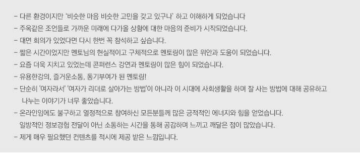 컨퍼런스 주제에 대한 평가
- 주제가 너무 재미있었음
- 누구나 공감할 수 있는 주제라 아이디어 교류도 되고 좋았음

강연 및 멘토링에 대한 평가
- 모든 강연이 주옥 같았음
- 밀레니엄을 읽고 양성평등에 대해 더 공부하겠음
- 그룹 멘토링이 매우 뜻 깊었음
- 집중력 있게 토론을 이끌어준 멘토 덕분에 가치있는 시간이었음
- 좋은 강연과 멘토링으로 자극을 받았음

다양성에 대한 인식 생성
- 각자의 입장에서 생각해 볼 수 있고  공감할 수 있었음
- 다양한 시각을 느낄 수 있어 좋았음
- 오픈 마인드의 필요성을 느꼈음

여성리더십에 대한 인식변화
- 여성리더로서의 자부심과 차세대 리더 역할의 중요성 인식함
- 여성리더가 많이 활동하고 있다는 점을 느꼈고 동기부여가 되었음
- 다양한 분야의 리더를 만날 수 있어 좋았음

그외 의견
- 무엇보다 내 자신이  바뀌어야겠다고 느낌
- 정말 유익했고 커리어나 진로에 큰 영향이 되었음
- 주변 비슷한 경험을 한 동료를 만나 리프레쉬의 계기가 되었음
- 여성 연대의 필요성을 느꼈음

 
