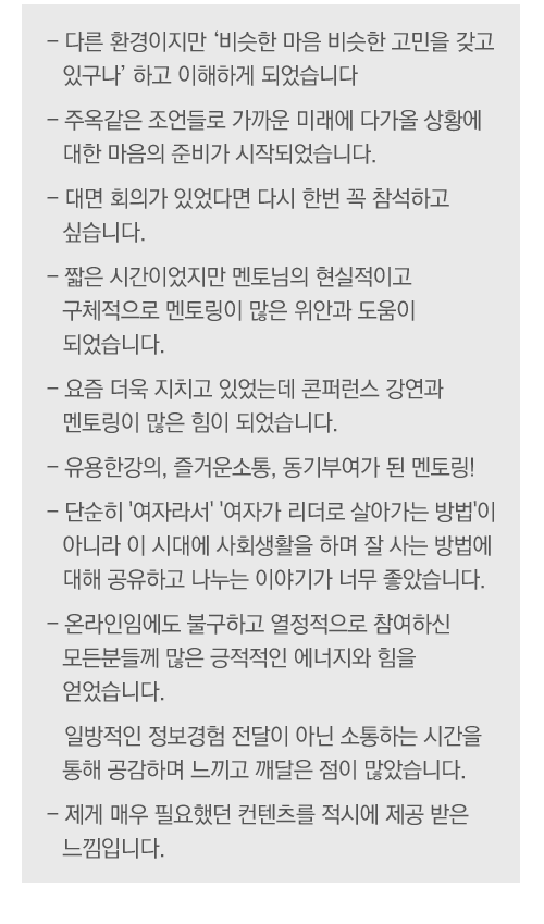컨퍼런스 주제에 대한 평가
- 주제가 너무 재미있었음
- 누구나 공감할 수 있는 주제라 아이디어 교류도 되고 좋았음

강연 및 멘토링에 대한 평가
- 모든 강연이 주옥 같았음
- 밀레니엄을 읽고 양성평등에 대해 더 공부하겠음
- 그룹 멘토링이 매우 뜻 깊었음
- 집중력 있게 토론을 이끌어준 멘토 덕분에 가치있는 시간이었음
- 좋은 강연과 멘토링으로 자극을 받았음

다양성에 대한 인식 생성
- 각자의 입장에서 생각해 볼 수 있고  공감할 수 있었음
- 다양한 시각을 느낄 수 있어 좋았음
- 오픈 마인드의 필요성을 느꼈음

여성리더십에 대한 인식변화
- 여성리더로서의 자부심과 차세대 리더 역할의 중요성 인식함
- 여성리더가 많이 활동하고 있다는 점을 느꼈고 동기부여가 되었음
- 다양한 분야의 리더를 만날 수 있어 좋았음

그외 의견
- 무엇보다 내 자신이  바뀌어야겠다고 느낌
- 정말 유익했고 커리어나 진로에 큰 영향이 되었음
- 주변 비슷한 경험을 한 동료를 만나 리프레쉬의 계기가 되었음
- 여성 연대의 필요성을 느꼈음

 
