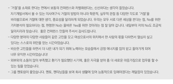 
                                        -	'거절'을 소재로 한다는 면에서 보통의 컨퍼런스와 차별화된다는, 신선하다는 생각이 들었습니다. 자기계발서에서 볼 수 있는 미사여구식 거절의 방법이 아니라 학문적, 실무적 관점 등 다양한 각도로 '거절'을 바라봄으로써 거절에 대한 생각, 중요성을 달리하게 되었습니다. 우리는 모두 서로 다른 세상을 본다는 점, No를 위한 가치분석이 필요하다는 점, 현명한 No는 올바른  Yes를 위한 것이라는 점 잘 담아 갑니다. 내일부터 저의 No도 조금씩 달라지리라 믿습니다.  좋은 컨퍼런스 만들어 주셔서 감사드립니다.
-	다양한 분야의 다양한 사람들이 같은 고민을 갖고 여성으로서의 위치에서 한 사람의 몫을 다하면서 열심히 살고 있다는 스스로의 위안을 얻는 시간이었습니다. 
-	비슷한 고민들을 하면서 더 나은 내가 되기 위해 노력하는 모습들에서 긍정 에너지를 많이 받고 돌아가게 되어 너무 유익한 시간이었습니다!
-	외부와의 소통이 많이 부족했고 환기가 필요했던 시기에, 좋은 자극을 받아 좀 더 새로운 마음가짐으로 업무를 할 수 있는 힘을 얻었습니다. 
-	그룹 멘토링이 좋았습니다. 멘토, 멘티님들을 보며 회사 생활에 있어 능동적으로 임해야겠다는 깨달음이 있었습니다.


 
