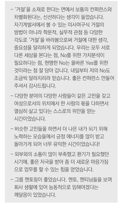
                                        -	'거절'을 소재로 한다는 면에서 보통의 컨퍼런스와 차별화된다는, 신선하다는 생각이 들었습니다. 자기계발서에서 볼 수 있는 미사여구식 거절의 방법이 아니라 학문적, 실무적 관점 등 다양한 각도로 '거절'을 바라봄으로써 거절에 대한 생각, 중요성을 달리하게 되었습니다. 우리는 모두 서로 다른 세상을 본다는 점, No를 위한 가치분석이 필요하다는 점, 현명한 No는 올바른  Yes를 위한 것이라는 점 잘 담아 갑니다. 내일부터 저의 No도 조금씩 달라지리라 믿습니다.  좋은 컨퍼런스 만들어 주셔서 감사드립니다.
-	다양한 분야의 다양한 사람들이 같은 고민을 갖고 여성으로서의 위치에서 한 사람의 몫을 다하면서 열심히 살고 있다는 스스로의 위안을 얻는 시간이었습니다. 
-	비슷한 고민들을 하면서 더 나은 내가 되기 위해 노력하는 모습들에서 긍정 에너지를 많이 받고 돌아가게 되어 너무 유익한 시간이었습니다!
-	외부와의 소통이 많이 부족했고 환기가 필요했던 시기에, 좋은 자극을 받아 좀 더 새로운 마음가짐으로 업무를 할 수 있는 힘을 얻었습니다. 
-	그룹 멘토링이 좋았습니다. 멘토, 멘티님들을 보며 회사 생활에 있어 능동적으로 임해야겠다는 깨달음이 있었습니다.


 
