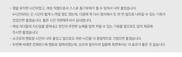 
                                        -	정말 유익한 시간이었고, 여성 직원으로서 스스로 동기부여가 될 수 있어서 너무 좋았습니다. 4시간이라는 긴 시간이 짧게 느껴질 정도 였는데, 다음에 꼭 다시 참석해서 또 한 번 앞으로 나아갈 수 있는 기회가 있었으면 좋겠습니다. 좋은 시간 마련해주셔서 감사합니다.
-	여성 리더들의 자신감을 끌어내고 본인의 무한한 능력을 알아 차릴 수 있는 기회를 앞으로도 많이 제공해 주시면 좋겠습니다. 
-	소규모의 멘토링 시간이 너무 좋았고 앞으로도 이런 시간을 더 중점적으로 가졌으면 좋겠습니다.
-	두번째 비대면 컨퍼런스에 멘토로 참여하였는데, 오히려 참석자의 집중력 측면에서는 더 효과가 좋은 것 같습니다.


 
