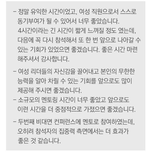 
                                        -	정말 유익한 시간이었고, 여성 직원으로서 스스로 동기부여가 될 수 있어서 너무 좋았습니다. 4시간이라는 긴 시간이 짧게 느껴질 정도 였는데, 다음에 꼭 다시 참석해서 또 한 번 앞으로 나아갈 수 있는 기회가 있었으면 좋겠습니다. 좋은 시간 마련해주셔서 감사합니다.
-	여성 리더들의 자신감을 끌어내고 본인의 무한한 능력을 알아 차릴 수 있는 기회를 앞으로도 많이 제공해 주시면 좋겠습니다. 
-	소규모의 멘토링 시간이 너무 좋았고 앞으로도 이런 시간을 더 중점적으로 가졌으면 좋겠습니다.
-	두번째 비대면 컨퍼런스에 멘토로 참여하였는데, 오히려 참석자의 집중력 측면에서는 더 효과가 좋은 것 같습니다.


 
