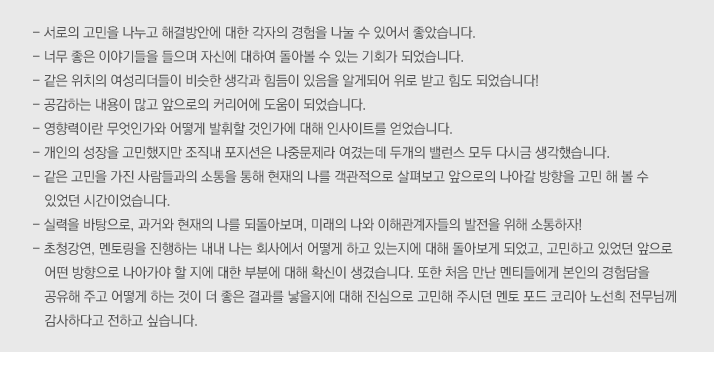 - 서로의 고민을 나누고 해결방안에 대한 각자의 경험을 나눌 수 있어서 좋았습니다.
- 너무 좋은 이야기들을 들으며 자신에 대하여 돌아볼 수 있는 기회가 되었습니다.
- 같은 위치의 여성리더들이 비슷한 생각과 힘듬이 있음을 알게되어 위로 받고 힘도 되었습니다!
- 공감하는 내용이 많고 앞으로의 커리어에 도움이 되었습니다.
- 영향력이란 무엇인가와 어떻게 발휘할 것인가에 대해 인사이트를 얻었습니다.
- 개인의 성장을 고민했지만 조직내 포지션은 나중문제라 여겼는데 두개의 밸런스 모두 다시금 생각했습니다.
- 같은 고민을 가진 사람들과의 소통을 통해 현재의 나를 객관적으로 살펴보고 앞으로의 나아갈 방향을 고민 해 볼 수 있었던 시간이었습니다.
- 실력을 바탕으로, 과거와 현재의 나를 되돌아보며, 미래의 나와 이해관계자들의 발전을 위해 소통하자!
- 초청강연, 멘토링을 진행하는 내내 나는 회사에서 어떻게 하고 있는지에 대해 돌아보게 되었고, 고민하고 있었던 앞으로 어떤 방향으로 나아가야 할 지에 대한 부분에 대해 확신이 생겼습니다. 또한 처음 만난 멘티들에게 본인의 경험담을 공유해 주고 어떻게 하는 것이 더 좋은 결과를 낳을지에 대해 진심으로 고민해 주시던 멘토 포드 코리아 노선희 전무님께 감사하다고 전하고 싶습니다.