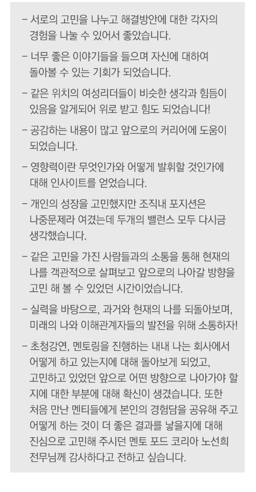- 서로의 고민을 나누고 해결방안에 대한 각자의 경험을 나눌 수 있어서 좋았습니다.
- 너무 좋은 이야기들을 들으며 자신에 대하여 돌아볼 수 있는 기회가 되었습니다.
- 같은 위치의 여성리더들이 비슷한 생각과 힘듬이 있음을 알게되어 위로 받고 힘도 되었습니다!
- 공감하는 내용이 많고 앞으로의 커리어에 도움이 되었습니다.
- 영향력이란 무엇인가와 어떻게 발휘할 것인가에 대해 인사이트를 얻었습니다.
- 개인의 성장을 고민했지만 조직내 포지션은 나중문제라 여겼는데 두개의 밸런스 모두 다시금 생각했습니다.
- 같은 고민을 가진 사람들과의 소통을 통해 현재의 나를 객관적으로 살펴보고 앞으로의 나아갈 방향을 고민 해 볼 수 있었던 시간이었습니다.
- 실력을 바탕으로, 과거와 현재의 나를 되돌아보며, 미래의 나와 이해관계자들의 발전을 위해 소통하자!
- 초청강연, 멘토링을 진행하는 내내 나는 회사에서 어떻게 하고 있는지에 대해 돌아보게 되었고, 고민하고 있었던 앞으로 어떤 방향으로 나아가야 할 지에 대한 부분에 대해 확신이 생겼습니다. 또한 처음 만난 멘티들에게 본인의 경험담을 공유해 주고 어떻게 하는 것이 더 좋은 결과를 낳을지에 대해 진심으로 고민해 주시던 멘토 포드 코리아 노선희 전무님께 감사하다고 전하고 싶습니다.